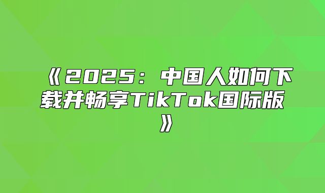 2025中国人如何下载并畅享TikTok国际版