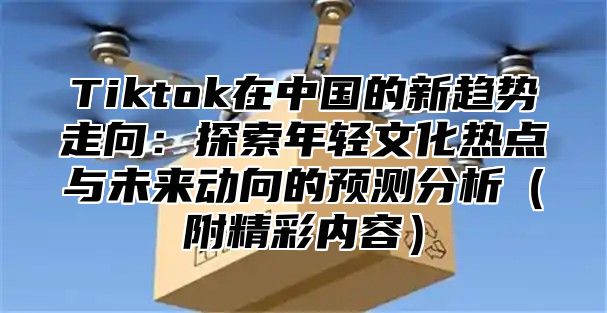 Tiktok在中国的新趋势走向：探索年轻文化热点与未来动向的预测分析附精彩内容
