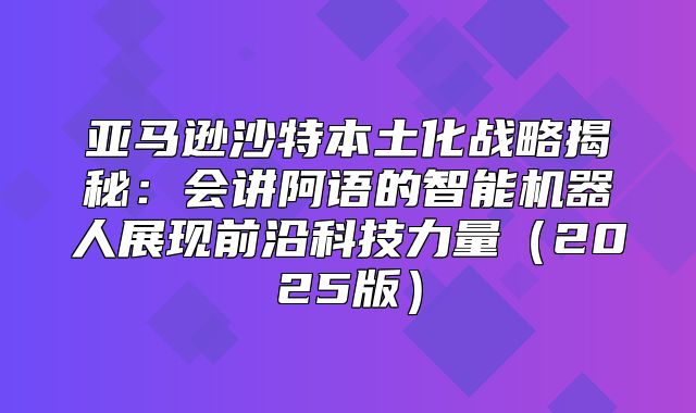 亚马逊沙特本土化战略揭秘：会讲阿语的智能机器人展现前沿科技力量2025版