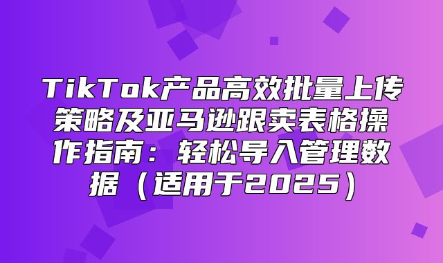 TikTok产品高效批量上传策略及亚马逊跟卖表格操作指南：轻松导入管理数据适用于2025