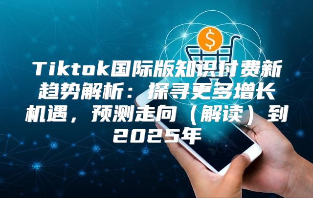 Tiktok国际版知识付费新趋势解析：探寻更多增长机遇，预测走向解读到2025年