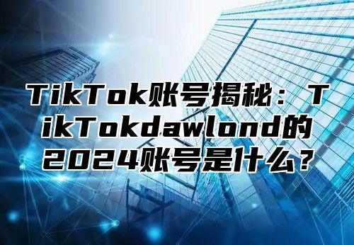 TikTok账号揭秘：TikTokdawlond的2025账号是什么？