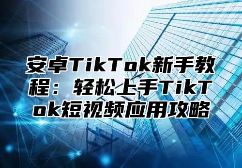 安卓TikTok新手教程：轻松上手TikTok短视频应用攻略