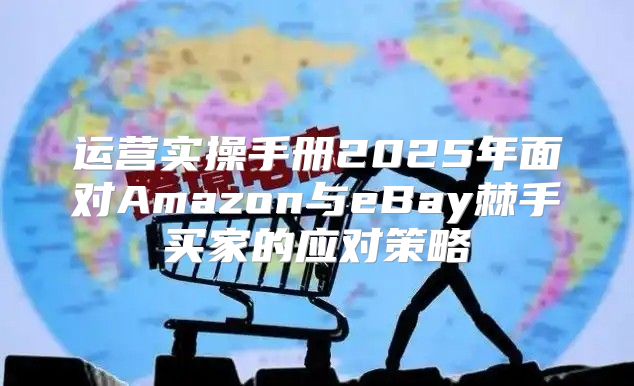 运营实操手册2025年面对Amazon与eBay棘手买家的应对策略