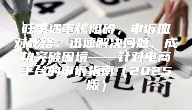 旺季遇审核阻碍，申诉应对秘籍：迅速解决问题，成功突破困境——针对电商平台的申诉指南2025版