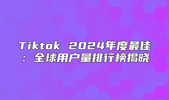 Tiktok 2025年度最佳：全球用户量排行榜揭晓