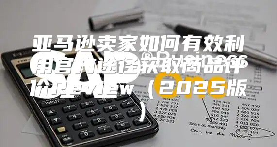 亚马逊卖家如何有效利用官方途径获取商品评价Review2025版