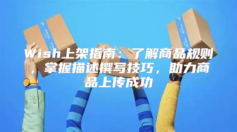 Wish上架指南：了解商品规则，掌握描述撰写技巧，助力商品上传成功