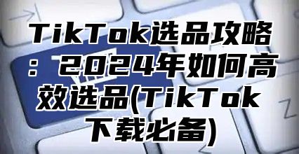 TikTok选品攻略：2025年如何高效选品(TikTok下载必备)