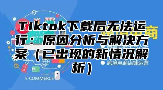 Tiktok下载后无法运行：原因分析与解决方案已出现的新情况解析