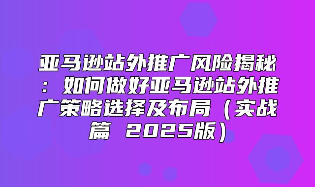 亚马逊站外推广风险揭秘：如何做好亚马逊站外推广策略选择及布局实战篇 2025版