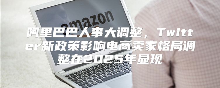 阿里巴巴人事大调整，Twitter新政策影响电商卖家格局调整在2025年显现
