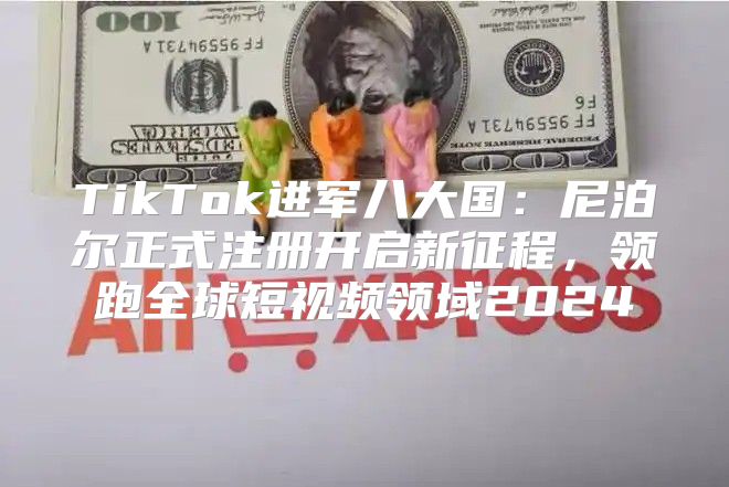 TikTok进军八大国：尼泊尔正式注册开启新征程，领跑全球短视频领域2025