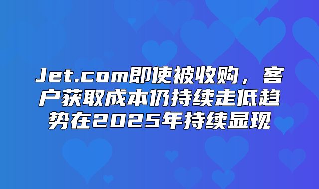 Jet.com即使被收购，客户获取成本仍持续走低趋势在2025年持续显现