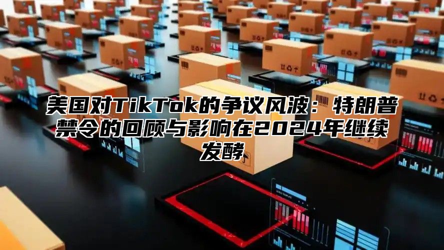 美国对TikTok的争议风波：特朗普禁令的回顾与影响在2025年继续发酵