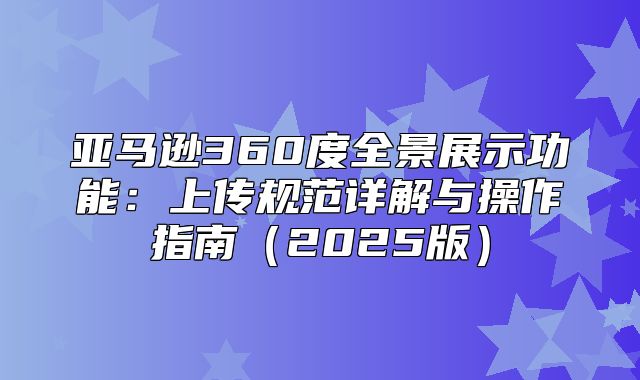 亚马逊360度全景展示功能：上传规范详解与操作指南2025版
