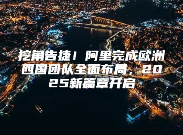 挖角告捷！阿里完成欧洲四国团队全面布局，2025新篇章开启
