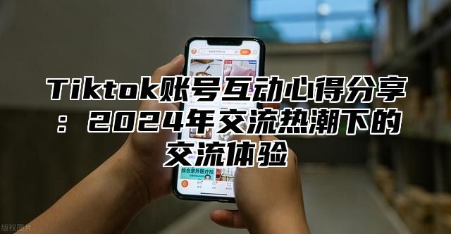 Tiktok账号互动心得分享：2025年交流热潮下的交流体验