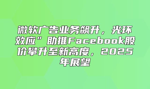 微软广告业务飙升，光环效应”助推Facebook股价攀升至新高度，2025年展望