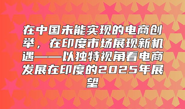 在中国未能实现的电商创举，在印度市场展现新机遇——以独特视角看电商发展在印度的2025年展望