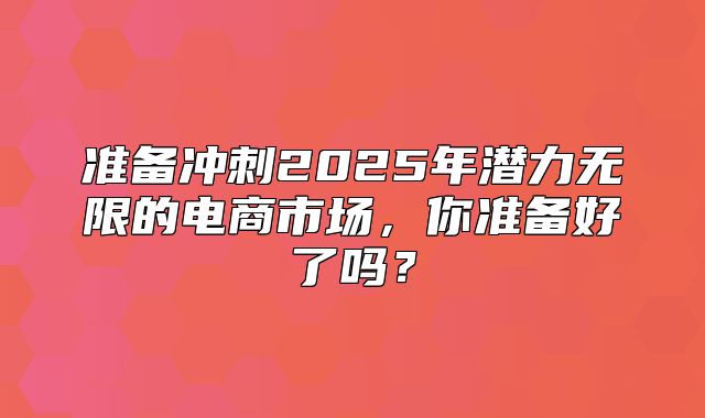 准备冲刺2025年潜力无限的电商市场，你准备好了吗？