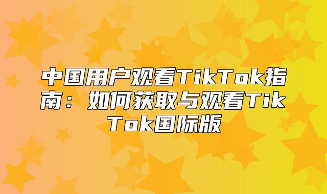 中国用户观看TikTok指南：如何获取与观看TikTok国际版