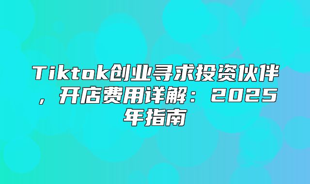 Tiktok创业寻求投资伙伴，开店费用详解：2025年指南