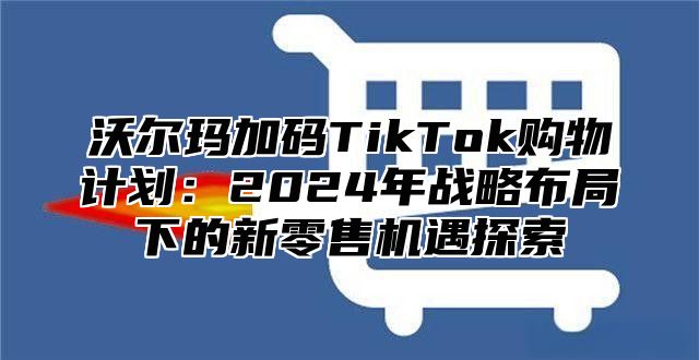 沃尔玛加码TikTok购物计划：2025年战略布局下的新零售机遇探索