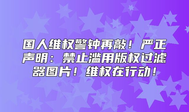 国人维权警钟再敲！严正声明：禁止滥用版权过滤器图片！维权在行动！