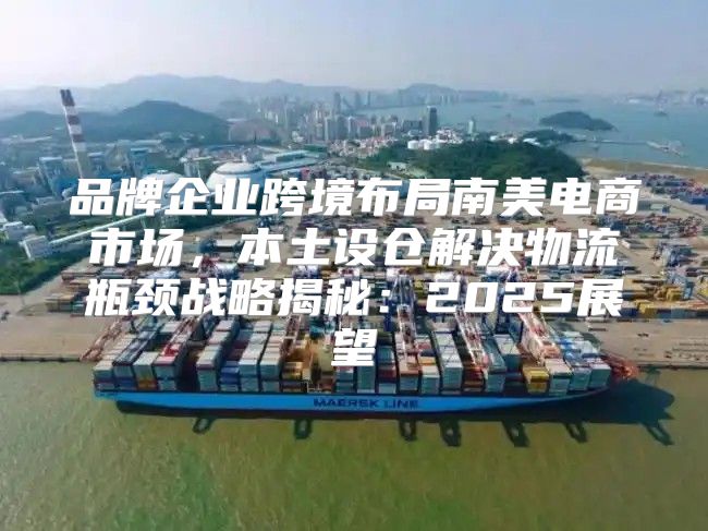 品牌企业跨境布局南美电商市场，本土设仓解决物流瓶颈战略揭秘：2025展望