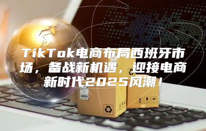 TikTok电商布局西班牙市场，备战新机遇，迎接电商新时代2025风潮！