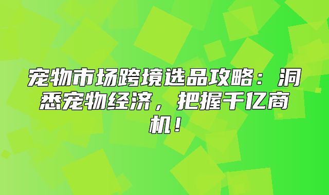 宠物市场跨境选品攻略：洞悉宠物经济，把握千亿商机！