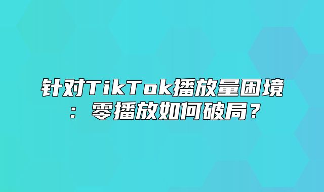 针对TikTok播放量困境：零播放如何破局？