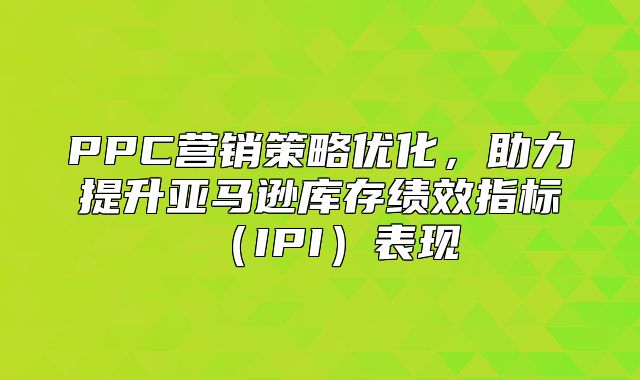 PPC营销策略优化，助力提升亚马逊库存绩效指标IPI表现
