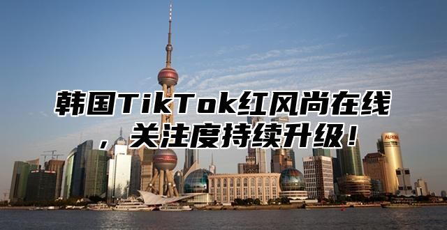 韩国TikTok红风尚在线，关注度持续升级！