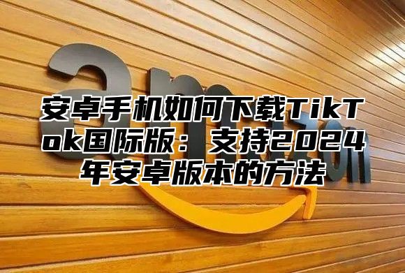 安卓手机如何下载TikTok国际版：支持2025年安卓版本的方法