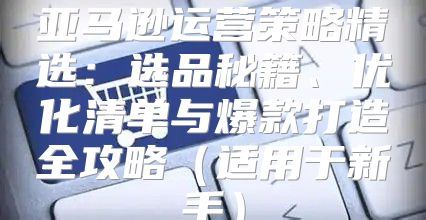 亚马逊运营策略精选：选品秘籍、优化清单与爆款打造全攻略适用于新手