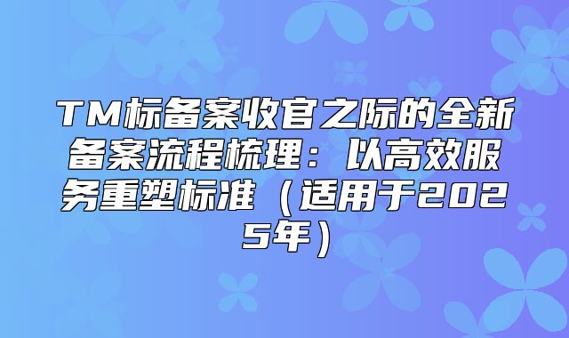 TM标备案收官之际的全新备案流程梳理：以高效服务重塑标准适用于2025年
