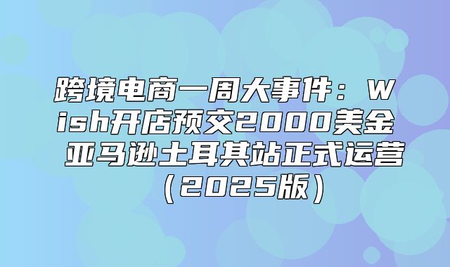 跨境电商一周大事件：Wish开店预交2000美金 亚马逊土耳其站正式运营2025版