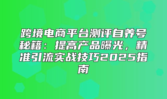 跨境电商平台测评自养号秘籍：提高产品曝光，精准引流实战技巧2025指南