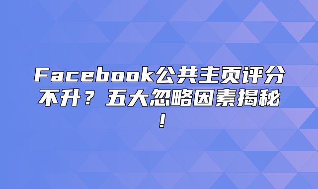 Facebook公共主页评分不升？五大忽略因素揭秘！