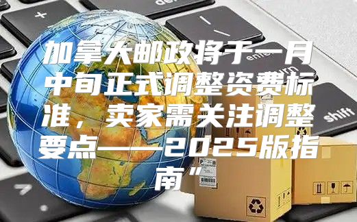 加拿大邮政将于一月中旬正式调整资费标准，卖家需关注调整要点——2025版指南”
