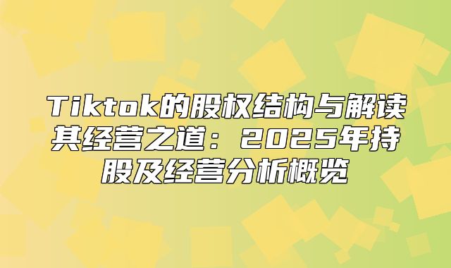 Tiktok的股权结构与解读其经营之道：2025年持股及经营分析概览