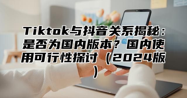 Tiktok与抖音关系揭秘：是否为国内版本？国内使用可行性探讨2025版