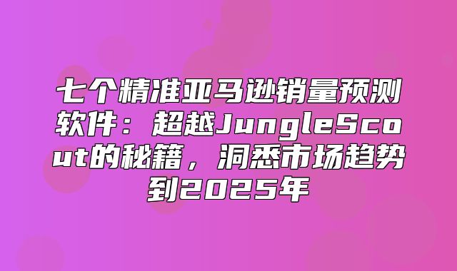 七个精准亚马逊销量预测软件：超越JungleScout的秘籍，洞悉市场趋势到2025年
