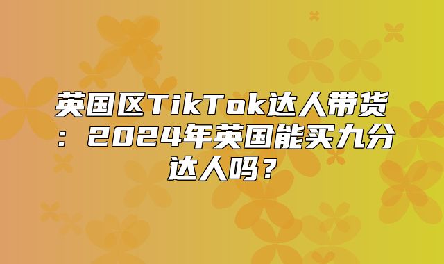 英国区TikTok达人带货：2025年英国能买九分达人吗？