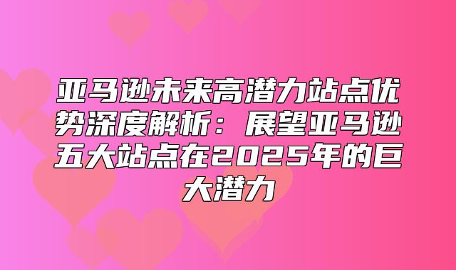 亚马逊未来高潜力站点优势深度解析：展望亚马逊五大站点在2025年的巨大潜力