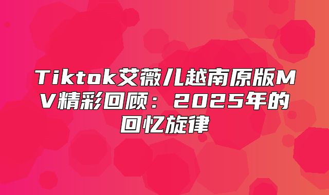 Tiktok艾薇儿越南原版MV精彩回顾：2025年的回忆旋律