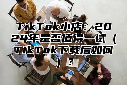 TikTok小店：2025年是否值得一试TikTok下载后如何？