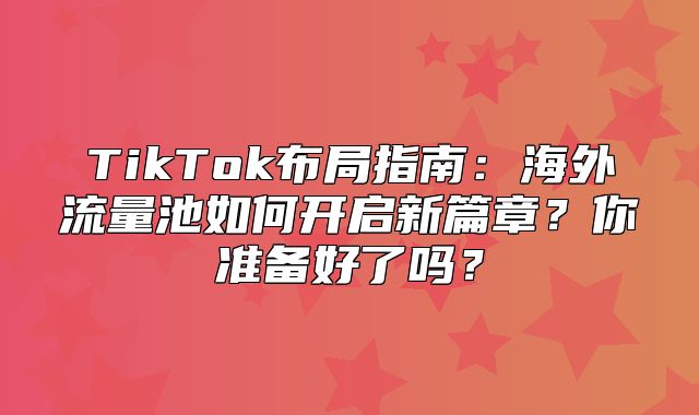 TikTok布局指南：海外流量池如何开启新篇章？你准备好了吗？